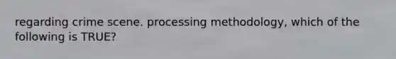 regarding crime scene. processing methodology, which of the following is TRUE?