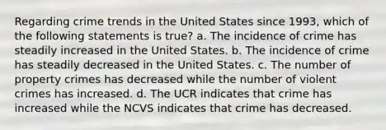 Regarding crime trends in the United States since 1993, which of the following statements is true? a. The incidence of crime has steadily increased in the United States. b. The incidence of crime has steadily decreased in the United States. c. The number of property crimes has decreased while the number of violent crimes has increased. d. The UCR indicates that crime has increased while the NCVS indicates that crime has decreased.