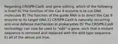 Regarding CRISPR-Cas9, and gene editing, which of the following is true? A) The function of the Cas 9 enzyme is to cut DNA molecules B) The function of the guide RNA is to direct the Cas 9 enzyme to its target DNA C) CRISPR-Cas9 is naturally occurring anti-viral defense mechanism in prokaryotes D) The CRISPR-Cas9 technology can now be used to "edit" a gene, such that a mutant sequence is removed and replaced with the wild type sequence. E) all of the above are true.