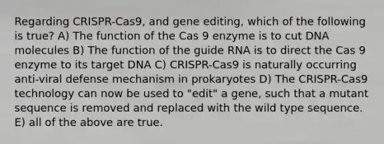 Regarding CRISPR-Cas9, and gene editing, which of the following is true? A) The function of the Cas 9 enzyme is to cut DNA molecules B) The function of the guide RNA is to direct the Cas 9 enzyme to its target DNA C) CRISPR-Cas9 is naturally occurring anti-viral defense mechanism in prokaryotes D) The CRISPR-Cas9 technology can now be used to "edit" a gene, such that a mutant sequence is removed and replaced with the wild type sequence. E) all of the above are true.