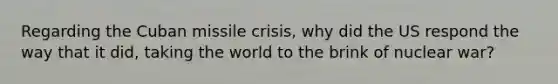 Regarding the Cuban missile crisis, why did the US respond the way that it did, taking the world to the brink of nuclear war?