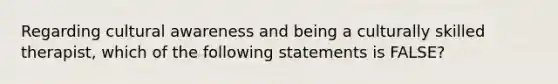 Regarding cultural awareness and being a culturally skilled therapist, which of the following statements is FALSE?