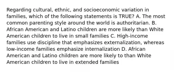 Regarding cultural, ethnic, and socioeconomic variation in families, which of the following statements is TRUE? A. The most common parenting style around the world is authoritarian. B. African American and Latino children are more likely than White American children to live in small families C. High-income families use discipline that emphasizes externalization, whereas low-income families emphasize internalization D. African American and Latino children are more likely to than White American children to live in extended families