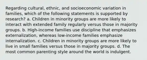 Regarding cultural, ethnic, and socioeconomic variation in families, which of the following statements is supported by research? a. Children in minority groups are more likely to interact with extended family regularly versus those in majority groups. b. High-income families use discipline that emphasizes externalization, whereas low-income families emphasize internalization. c. Children in minority groups are more likely to live in small families versus those in majority groups. d. The most common parenting style around the world is indulgent.