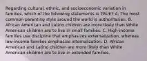 Regarding cultural, ethnic, and socioeconomic variation in families, which of the following statements is TRUE? A. The most common parenting style around the world is authoritarian. B. African American and Latino children are more likely than White American children are to live in small families. C. High-income families use discipline that emphasizes externalization, whereas low-income families emphasize internalization. D. African American and Latino children are more likely than White American children are to live in extended families.