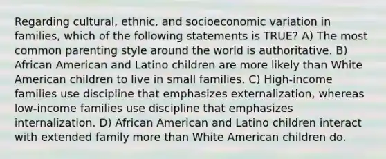 Regarding cultural, ethnic, and socioeconomic variation in families, which of the following statements is TRUE? A) The most common parenting style around the world is authoritative. B) African American and Latino children are more likely than White American children to live in small families. C) High-income families use discipline that emphasizes externalization, whereas low-income families use discipline that emphasizes internalization. D) African American and Latino children interact with extended family more than White American children do.