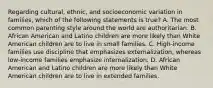 Regarding cultural, ethnic, and socioeconomic variation in families, which of the following statements is true? A. The most common parenting style around the world are authoritarian. B. African American and Latino children are more likely than White American children are to live in small families. C. High-income families use discipline that emphasizes externalization, whereas low-income families emphasize internalization. D. African American and Latino children are more likely than White American children are to live in extended families.