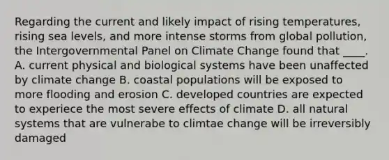 Regarding the current and likely impact of rising temperatures, rising sea levels, and more intense storms from global pollution, the Intergovernmental Panel on Climate Change found that ____. A. current physical and biological systems have been unaffected by climate change B. coastal populations will be exposed to more flooding and erosion C. developed countries are expected to experiece the most severe effects of climate D. all natural systems that are vulnerabe to climtae change will be irreversibly damaged