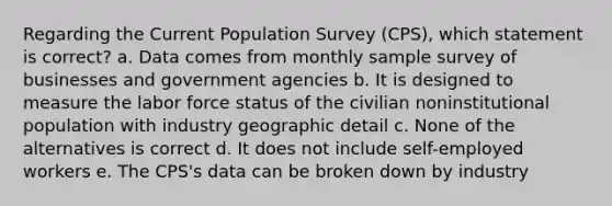 Regarding the Current Population Survey (CPS), which statement is correct? a. Data comes from monthly sample survey of businesses and government agencies b. It is designed to measure the labor force status of the civilian noninstitutional population with industry geographic detail c. None of the alternatives is correct d. It does not include self-employed workers e. The CPS's data can be broken down by industry