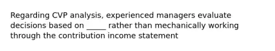 Regarding CVP analysis, experienced managers evaluate decisions based on _____ rather than mechanically working through the contribution <a href='https://www.questionai.com/knowledge/kCPMsnOwdm-income-statement' class='anchor-knowledge'>income statement</a>