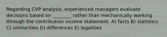 Regarding CVP analysis, experienced managers evaluate decisions based on ________ rather than mechanically working through the contribution income statement. A) facts B) statistics C) similarities D) differences E) legalities