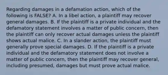 Regarding damages in a defamation action, which of the following is FALSE? A. In a libel action, a plaintiff may recover general damages. B. If the plaintiff is a private individual and the defamatory statement involves a matter of public concern, then the plaintiff can only recover actual damages unless the plaintiff shows actual malice. C. In a slander action, the plaintiff must generally prove special damages. D. If the plaintiff is a private individual and the defamatory statement does not involve a matter of public concern, then the plaintiff may recover general, including presumed, damages but must prove actual malice.