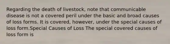 Regarding the death of livestock, note that communicable disease is not a covered peril under the basic and broad causes of loss forms. It is covered, however, under the special causes of loss form.Special Causes of Loss The special covered causes of loss form is