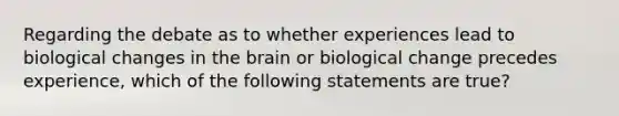 Regarding the debate as to whether experiences lead to biological changes in the brain or biological change precedes experience, which of the following statements are true?