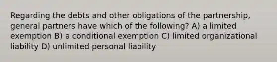 Regarding the debts and other obligations of the partnership, general partners have which of the following? A) a limited exemption B) a conditional exemption C) limited organizational liability D) unlimited personal liability