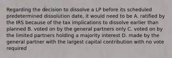 Regarding the decision to dissolve a LP before its scheduled predetermined dissolution date, it would need to be A. ratified by the IRS because of the tax implications to dissolve earlier than planned B. voted on by the general partners only C. voted on by the limited partners holding a majority interest D. made by the general partner with the largest capital contribution with no vote required