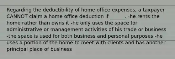 Regarding the deductibility of home office expenses, a taxpayer CANNOT claim a home office deduction if ______. -he rents the home rather than owns it -he only uses the space for administrative or management activities of his trade or business -the space is used for both business and personal purposes -he uses a portion of the home to meet with clients and has another principal place of business