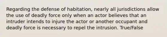 Regarding the defense of habitation, nearly all jurisdictions allow the use of deadly force only when an actor believes that an intruder intends to injure the actor or another occupant and deadly force is necessary to repel the intrusion. True/False