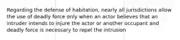 Regarding the defense of habitation, nearly all jurisdictions allow the use of deadly force only when an actor believes that an intruder intends to injure the actor or another occupant and deadly force is necessary to repel the intrusion