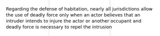 Regarding the defense of habitation, nearly all jurisdictions allow the use of <a href='https://www.questionai.com/knowledge/kDK35iKv1W-deadly-force' class='anchor-knowledge'>deadly force</a> only when an actor believes that an intruder intends to injure the actor or another occupant and deadly force is necessary to repel the intrusion