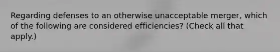 Regarding defenses to an otherwise unacceptable merger, which of the following are considered efficiencies? (Check all that apply.)