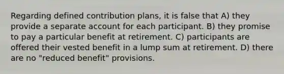 Regarding defined contribution plans, it is false that A) they provide a separate account for each participant. B) they promise to pay a particular benefit at retirement. C) participants are offered their vested benefit in a lump sum at retirement. D) there are no "reduced benefit" provisions.