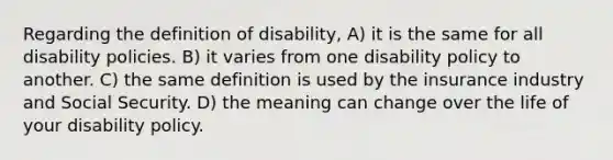 Regarding the definition of disability, A) it is the same for all disability policies. B) it varies from one disability policy to another. C) the same definition is used by the insurance industry and Social Security. D) the meaning can change over the life of your disability policy.