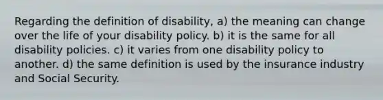 Regarding the definition of disability, a) the meaning can change over the life of your disability policy. b) it is the same for all disability policies. c) it varies from one disability policy to another. d) the same definition is used by the insurance industry and Social Security.