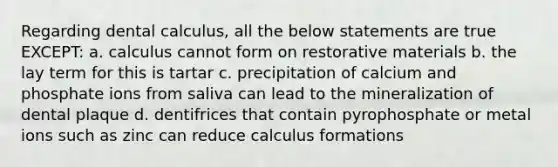 Regarding dental calculus, all the below statements are true EXCEPT: a. calculus cannot form on restorative materials b. the lay term for this is tartar c. precipitation of calcium and phosphate ions from saliva can lead to the mineralization of dental plaque d. dentifrices that contain pyrophosphate or metal ions such as zinc can reduce calculus formations