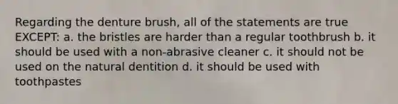 Regarding the denture brush, all of the statements are true EXCEPT: a. the bristles are harder than a regular toothbrush b. it should be used with a non-abrasive cleaner c. it should not be used on the natural dentition d. it should be used with toothpastes