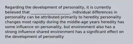 Regarding the development of personality, it is currently believed that _____________________. individual differences in personality can be attributed primarily to heredity personality changes most rapidly during the middle-age years heredity has some influence on personality, but environment also has a strong influence shared environment has a significant effect on the development of personality