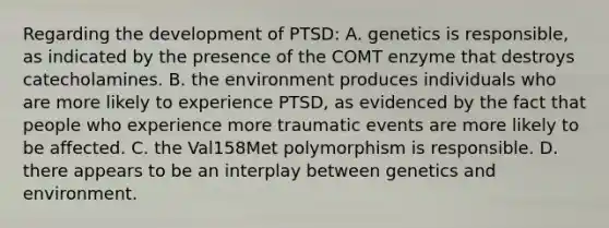 Regarding the development of PTSD: A. genetics is responsible, as indicated by the presence of the COMT enzyme that destroys catecholamines. B. the environment produces individuals who are more likely to experience PTSD, as evidenced by the fact that people who experience more traumatic events are more likely to be affected. C. the Val158Met polymorphism is responsible. D. there appears to be an interplay between genetics and environment.