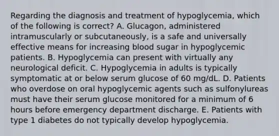 Regarding the diagnosis and treatment of hypoglycemia, which of the following is correct? A. Glucagon, administered intramuscularly or subcutaneously, is a safe and universally effective means for increasing blood sugar in hypoglycemic patients. B. Hypoglycemia can present with virtually any neurological deficit. C. Hypoglycemia in adults is typically symptomatic at or below serum glucose of 60 mg/dL. D. Patients who overdose on oral hypoglycemic agents such as sulfonylureas must have their serum glucose monitored for a minimum of 6 hours before emergency department discharge. E. Patients with type 1 diabetes do not typically develop hypoglycemia.