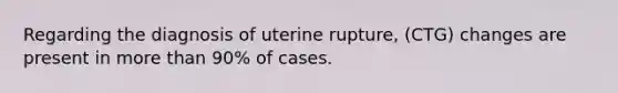 Regarding the diagnosis of uterine rupture, (CTG) changes are present in more than 90% of cases.