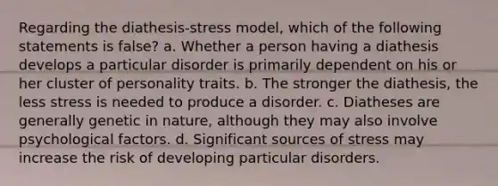 Regarding the diathesis-stress model, which of the following statements is false?​ a. ​Whether a person having a diathesis develops a particular disorder is primarily dependent on his or her cluster of personality traits. b. ​The stronger the diathesis, the less stress is needed to produce a disorder. c. ​Diatheses are generally genetic in nature, although they may also involve psychological factors. d. ​Significant sources of stress may increase the risk of developing particular disorders.