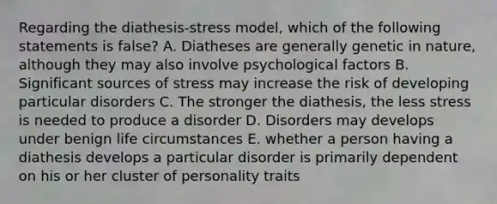 Regarding the diathesis-stress model, which of the following statements is false? A. Diatheses are generally genetic in nature, although they may also involve psychological factors B. Significant sources of stress may increase the risk of developing particular disorders C. The stronger the diathesis, the less stress is needed to produce a disorder D. Disorders may develops under benign life circumstances E. whether a person having a diathesis develops a particular disorder is primarily dependent on his or her cluster of personality traits