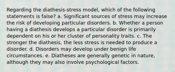 Regarding the diathesis-stress model, which of the following statements is false?​ a. ​Significant sources of stress may increase the risk of developing particular disorders. b. ​Whether a person having a diathesis develops a particular disorder is primarily dependent on his or her cluster of personality traits. c. ​The stronger the diathesis, the less stress is needed to produce a disorder. d. ​Disorders may develop under benign life circumstances. e. ​Diatheses are generally genetic in nature, although they may also involve psychological factors.