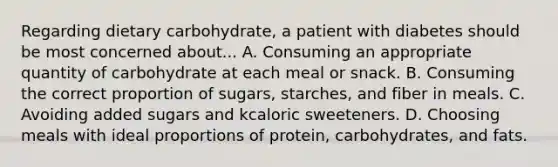 Regarding dietary carbohydrate, a patient with diabetes should be most concerned about... A. Consuming an appropriate quantity of carbohydrate at each meal or snack. B. Consuming the correct proportion of sugars, starches, and fiber in meals. C. Avoiding added sugars and kcaloric sweeteners. D. Choosing meals with ideal proportions of protein, carbohydrates, and fats.