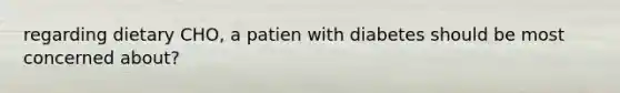 regarding dietary CHO, a patien with diabetes should be most concerned about?