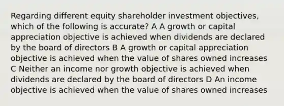 Regarding different equity shareholder investment objectives, which of the following is accurate? A A growth or capital appreciation objective is achieved when dividends are declared by the board of directors B A growth or capital appreciation objective is achieved when the value of shares owned increases C Neither an income nor growth objective is achieved when dividends are declared by the board of directors D An income objective is achieved when the value of shares owned increases