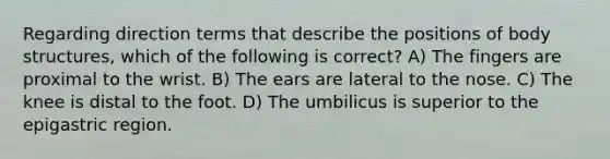 Regarding direction terms that describe the positions of body structures, which of the following is correct? A) The fingers are proximal to the wrist. B) The ears are lateral to the nose. C) The knee is distal to the foot. D) The umbilicus is superior to the epigastric region.