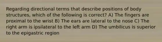 Regarding directional terms that describe positions of body structures, which of the following is correct? A) The fingers are proximal to the wrist B) The ears are lateral to the nose C) The right arm is ipsilateral to the left arm D) The umbilicus is superior to the epigastric region