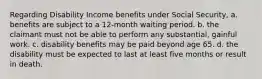 Regarding Disability Income benefits under Social Security, a. benefits are subject to a 12-month waiting period. b. the claimant must not be able to perform any substantial, gainful work. c. disability benefits may be paid beyond age 65. d. the disability must be expected to last at least five months or result in death.