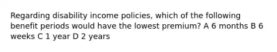 Regarding disability income policies, which of the following benefit periods would have the lowest premium? A 6 months B 6 weeks C 1 year D 2 years