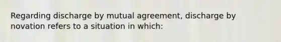 Regarding discharge by mutual agreement, discharge by novation refers to a situation in which: