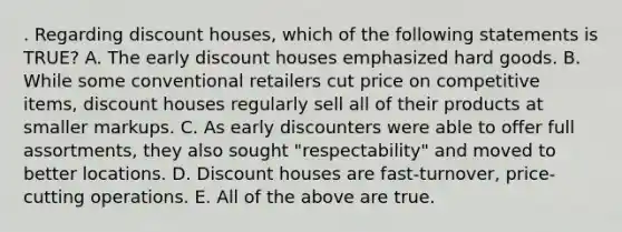 . Regarding discount houses, which of the following statements is TRUE? A. The early discount houses emphasized hard goods. B. While some conventional retailers cut price on competitive items, discount houses regularly sell all of their products at smaller markups. C. As early discounters were able to offer full assortments, they also sought "respectability" and moved to better locations. D. Discount houses are fast-turnover, price-cutting operations. E. All of the above are true.