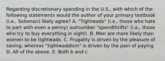 Regarding discretionary spending in the U.S., with which of the following statements would the author of your primary textbook (i.e., Solomon) likely agree? A. "Tightwads" (i.e., those who hate to part with even a penny) outnumber "spendthrifts" (i.e., those who try to buy everything in sight). B. Men are more likely than women to be tightwads. C. Frugality is driven by the pleasure of saving, whereas "tightwaddism" is driven by the pain of paying. D. All of the above. E. Both b and c