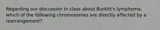 Regarding our discussion in class about Burkitt's lymphoma, which of the following chromosomes are directly affected by a rearrangement?