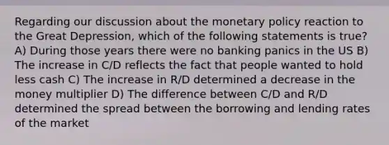 Regarding our discussion about the monetary policy reaction to the Great Depression, which of the following statements is true? A) During those years there were no banking panics in the US B) The increase in C/D reflects the fact that people wanted to hold less cash C) The increase in R/D determined a decrease in the money multiplier D) The difference between C/D and R/D determined the spread between the borrowing and lending rates of the market