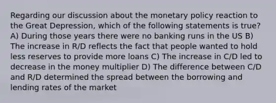 Regarding our discussion about the monetary policy reaction to the Great Depression, which of the following statements is true? A) During those years there were no banking runs in the US B) The increase in R/D reflects the fact that people wanted to hold less reserves to provide more loans C) The increase in C/D led to decrease in the money multiplier D) The difference between C/D and R/D determined the spread between the borrowing and lending rates of the market